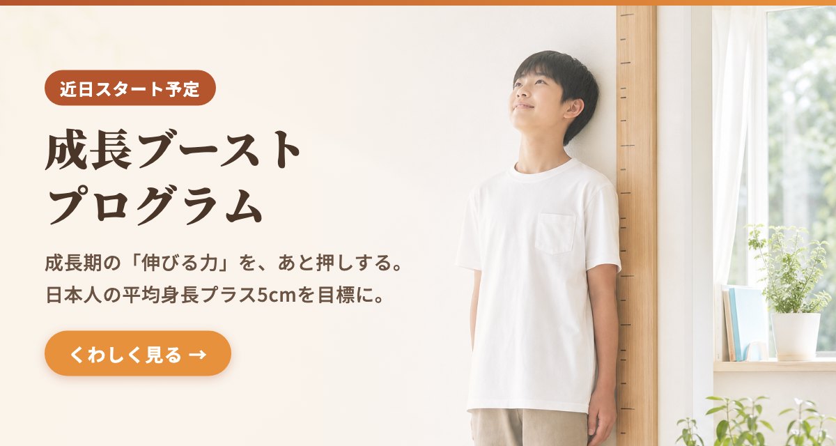 成長ブーストプログラム（近日スタート予定）── 成長期の「伸びる力」を、あと押しする。